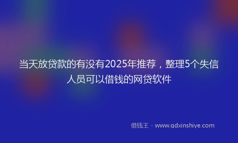 当天放贷款的有没有2025年推荐，整理5个失信人员可以借钱的网贷软件