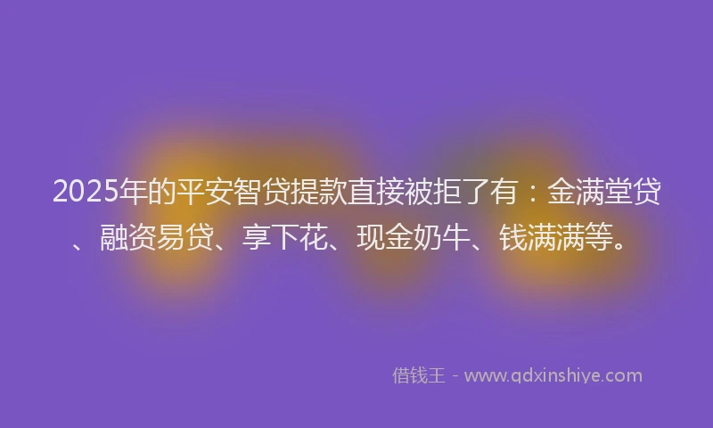 2025年的平安智贷提款直接被拒了有：金满堂贷、融资易贷、享下花、现金奶牛、钱满满等。