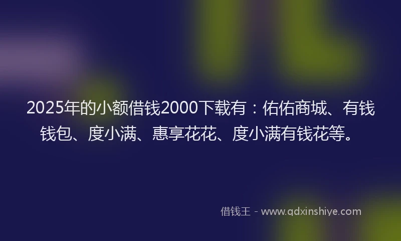 2025年的小额借钱2000下载有：佑佑商城、有钱钱包、度小满、惠享花花、度小满有钱花等。