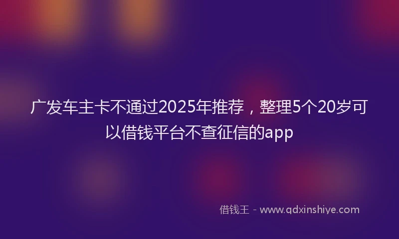 广发车主卡不通过2025年推荐，整理5个20岁可以借钱平台不查征信的app