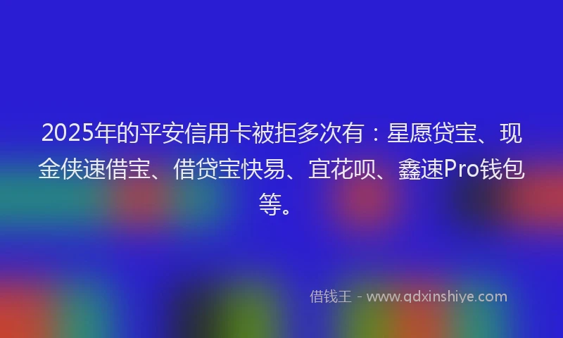 2025年的平安信用卡被拒多次有：星愿贷宝、现金侠速借宝、借贷宝快易、宜花呗、鑫速Pro钱包等。