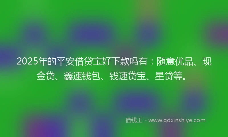 2025年的平安借贷宝好下款吗有：随意优品、现金贷、鑫速钱包、钱速贷宝、星贷等。