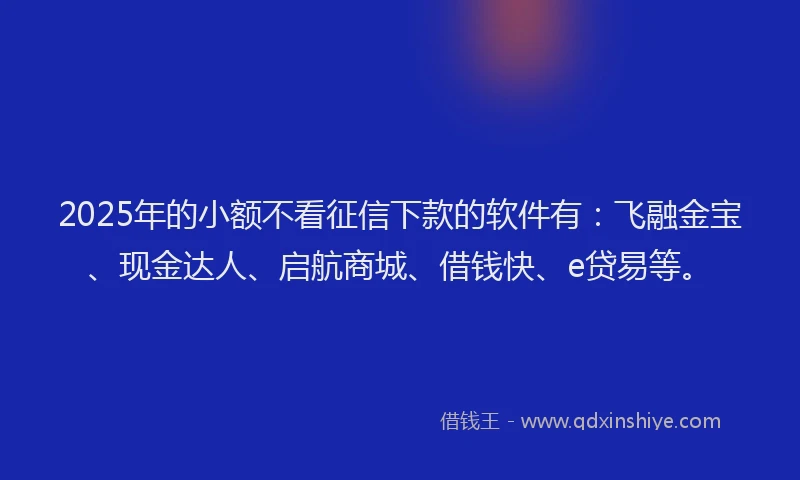 2025年的小额不看征信下款的软件有：飞融金宝、现金达人、启航商城、借钱快、e贷易等。