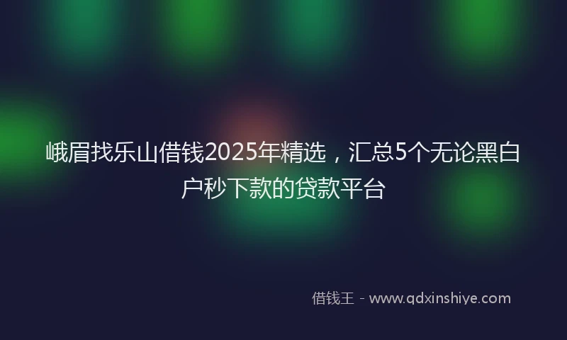 峨眉找乐山借钱2025年精选，汇总5个无论黑白户秒下款的贷款平台