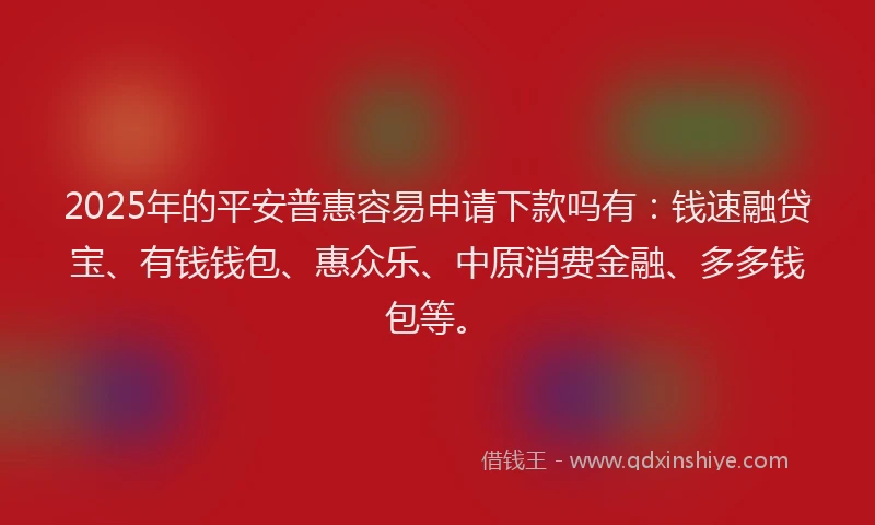 2025年的平安普惠容易申请下款吗有：钱速融贷宝、有钱钱包、惠众乐、中原消费金融、多多钱包等。