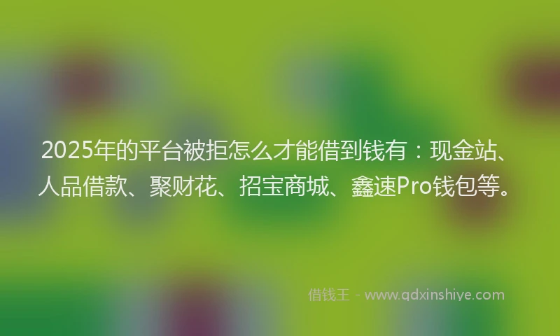 2025年的平台被拒怎么才能借到钱有：现金站、人品借款、聚财花、招宝商城、鑫速Pro钱包等。