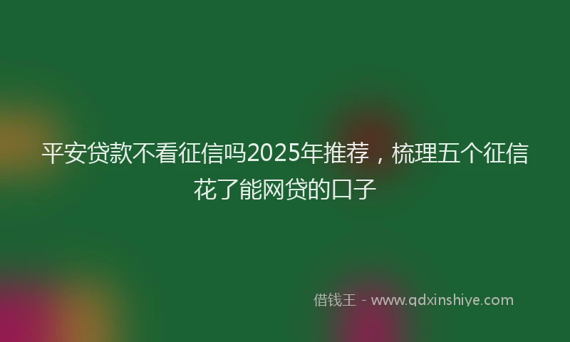 平安贷款不看征信吗2025年推荐，梳理五个征信花了能网贷的口子