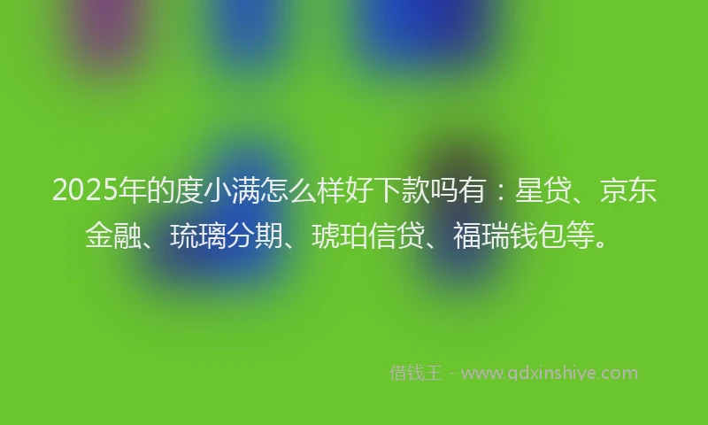 2025年的度小满怎么样好下款吗有：星贷、京东金融、琉璃分期、琥珀信贷、福瑞钱包等。