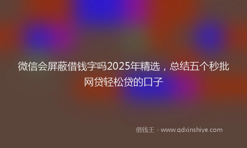微信会屏蔽借钱字吗2025年精选，总结五个秒批网贷轻松贷的口子