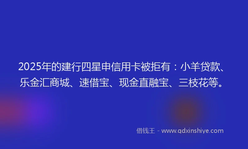 2025年的建行四星申信用卡被拒有：小羊贷款、乐金汇商城、速借宝、现金直融宝、三枝花等。