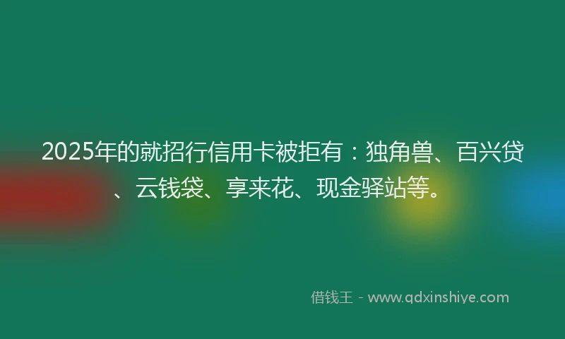 2025年的就招行信用卡被拒有：独角兽、百兴贷、云钱袋、享来花、现金驿站等。