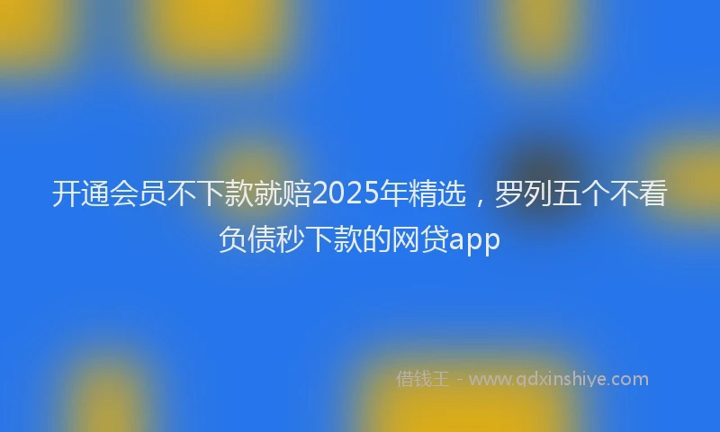 开通会员不下款就赔2025年精选，罗列五个不看负债秒下款的网贷app