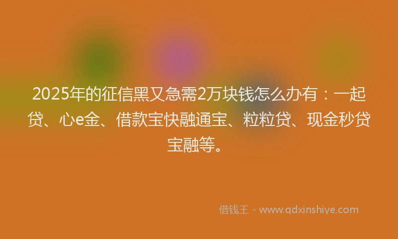 2025年的征信黑又急需2万块钱怎么办有：一起贷、心e金、借款宝快融通宝、粒粒贷、现金秒贷宝融等。