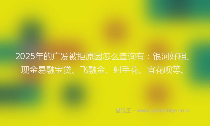 2025年的广发被拒原因怎么查询有：银河好租、现金易融宝贷、飞融金、射手花、宜花呗等。