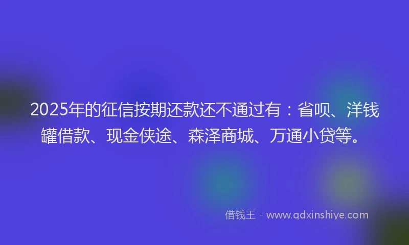 2025年的征信按期还款还不通过有：省呗、洋钱罐借款、现金侠途、森泽商城、万通小贷等。