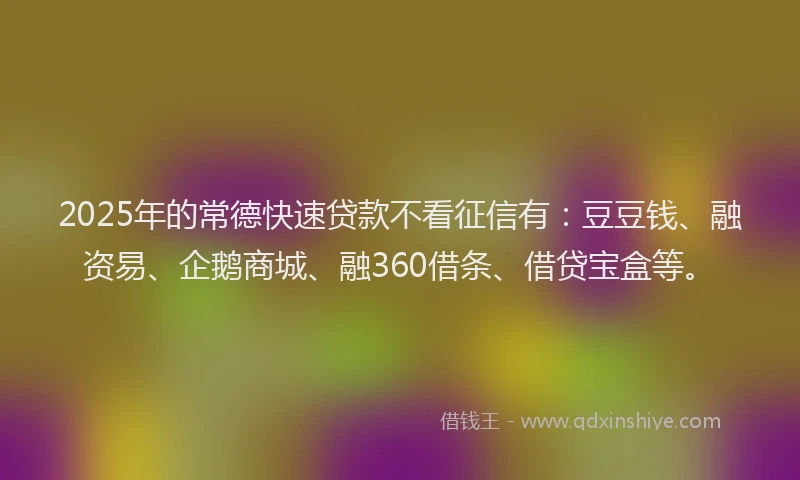 2025年的常德快速贷款不看征信有：豆豆钱、融资易、企鹅商城、融360借条、借贷宝盒等。