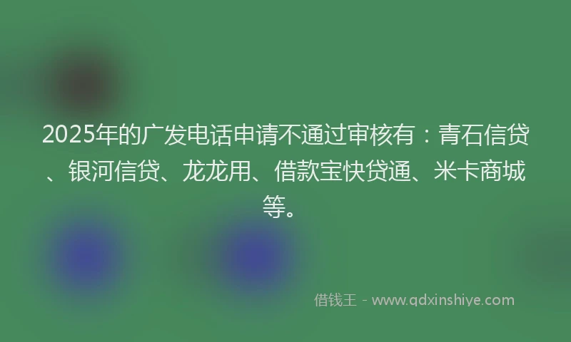 2025年的广发电话申请不通过审核有：青石信贷、银河信贷、龙龙用、借款宝快贷通、米卡商城等。