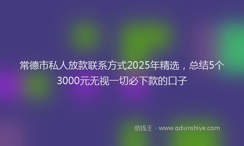 常德市私人放款联系方式2025年精选，总结5个3000元无视一切必下款的口子