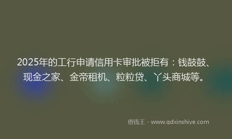 2025年的工行申请信用卡审批被拒有：钱鼓鼓、现金之家、金帝租机、粒粒贷、丫头商城等。