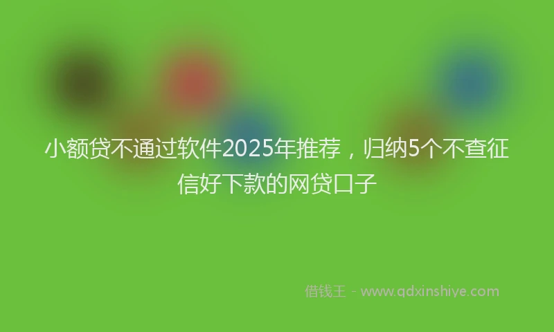 小额贷不通过软件2025年推荐，归纳5个不查征信好下款的网贷口子
