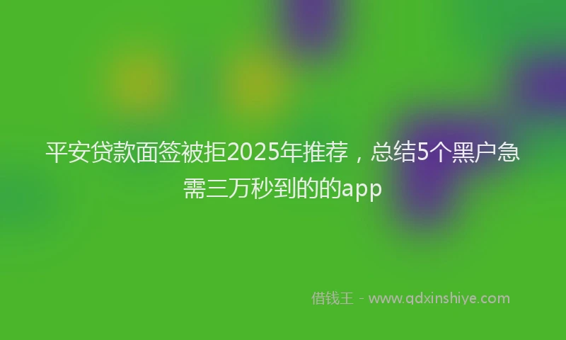 平安贷款面签被拒2025年推荐，总结5个黑户急需三万秒到的的app