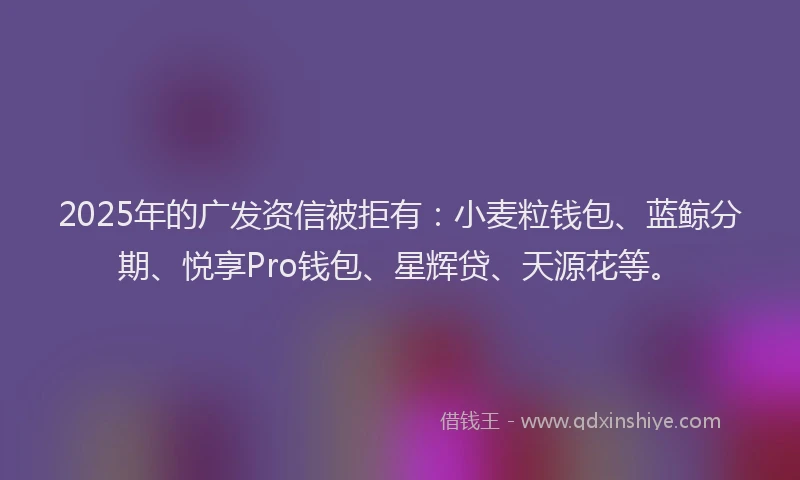 2025年的广发资信被拒有：小麦粒钱包、蓝鲸分期、悦享Pro钱包、星辉贷、天源花等。