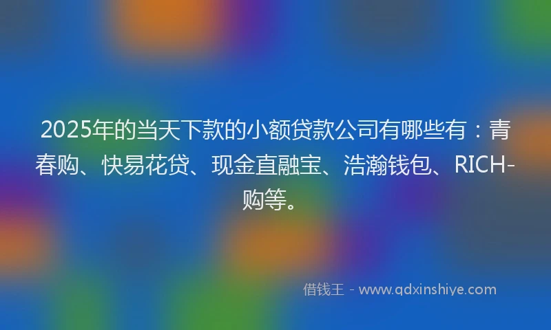 2025年的当天下款的小额贷款公司有哪些有：青春购、快易花贷、现金直融宝、浩瀚钱包、RICH-购等。