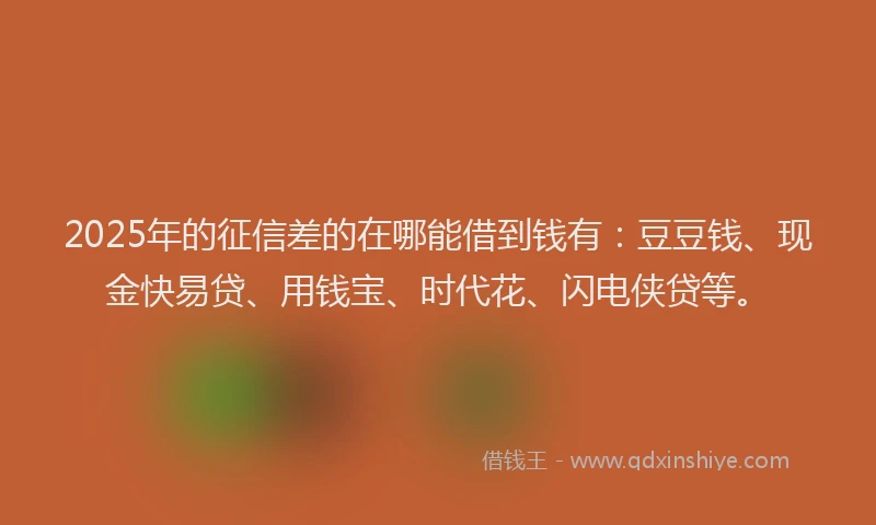 2025年的征信差的在哪能借到钱有：豆豆钱、现金快易贷、用钱宝、时代花、闪电侠贷等。