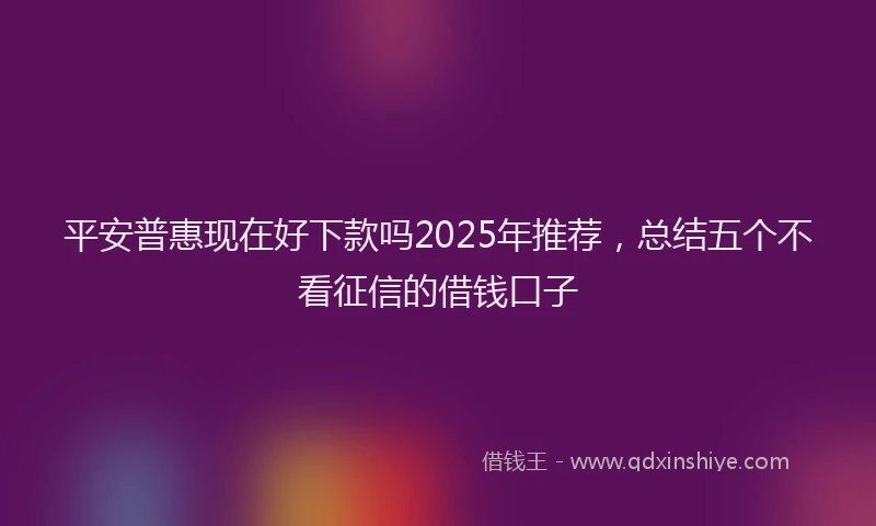 平安普惠现在好下款吗2025年推荐，总结五个不看征信的借钱口子