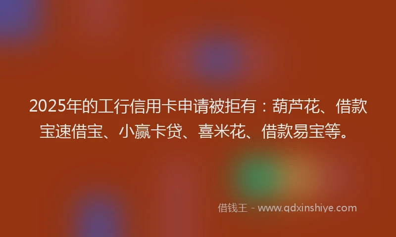 2025年的工行信用卡申请被拒有：葫芦花、借款宝速借宝、小赢卡贷、喜米花、借款易宝等。