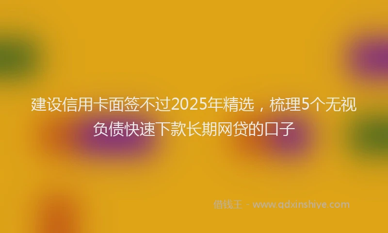 建设信用卡面签不过2025年精选，梳理5个无视负债快速下款长期网贷的口子