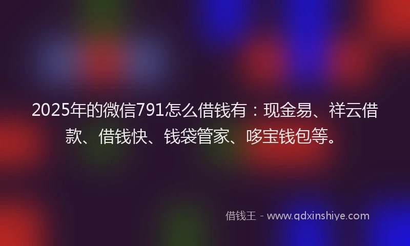 2025年的微信791怎么借钱有：现金易、祥云借款、借钱快、钱袋管家、哆宝钱包等。