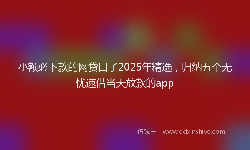 小额必下款的网贷口子2025年精选，归纳五个无忧速借当天放款的app