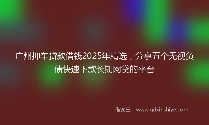 广州押车贷款借钱2025年精选，分享五个无视负债快速下款长期网贷的平台