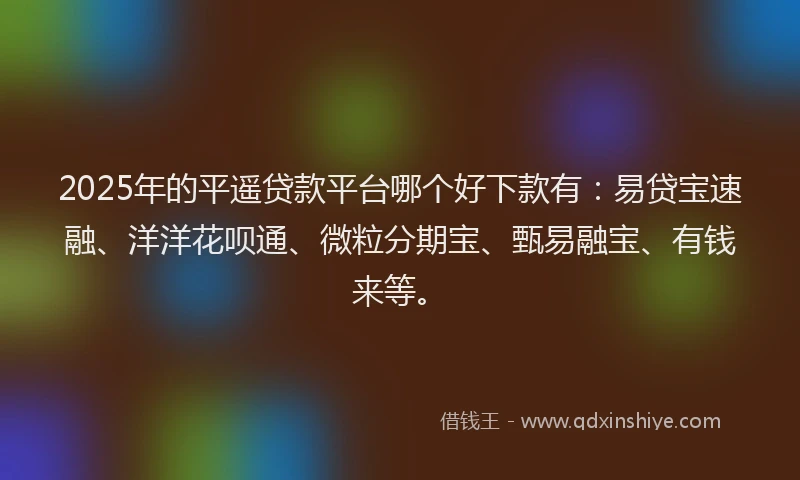 2025年的平遥贷款平台哪个好下款有：易贷宝速融、洋洋花呗通、微粒分期宝、甄易融宝、有钱来等。