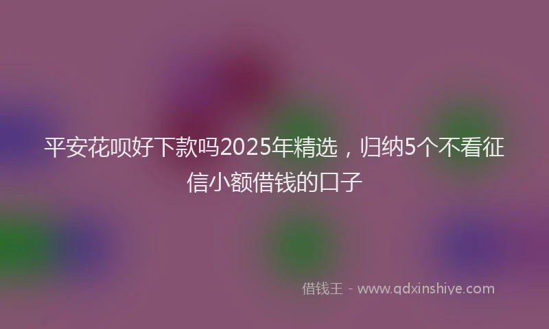 平安花呗好下款吗2025年精选，归纳5个不看征信小额借钱的口子