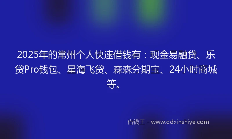 2025年的常州个人快速借钱有：现金易融贷、乐贷Pro钱包、星海飞贷、森森分期宝、24小时商城等。