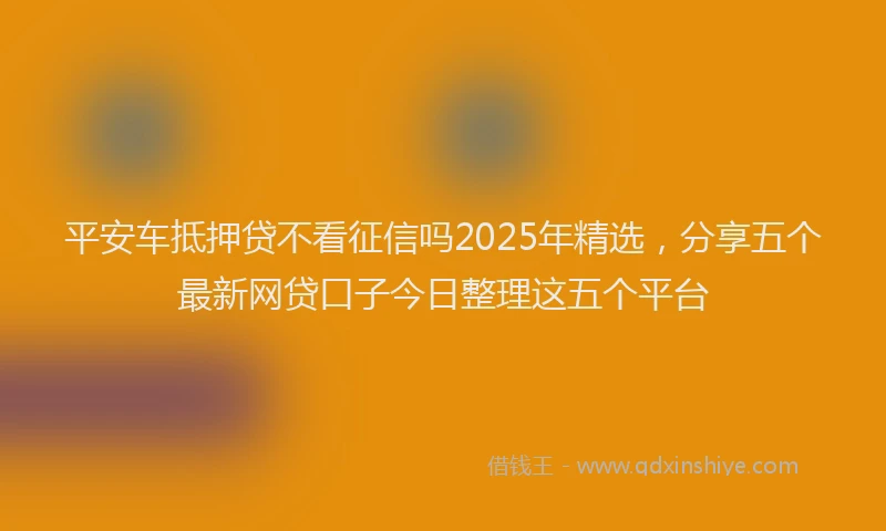 平安车抵押贷不看征信吗2025年精选，分享五个最新网贷口子今日整理这五个平台