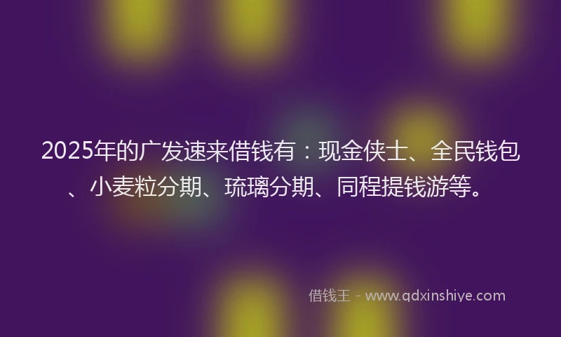 2025年的广发速来借钱有：现金侠士、全民钱包、小麦粒分期、琉璃分期、同程提钱游等。