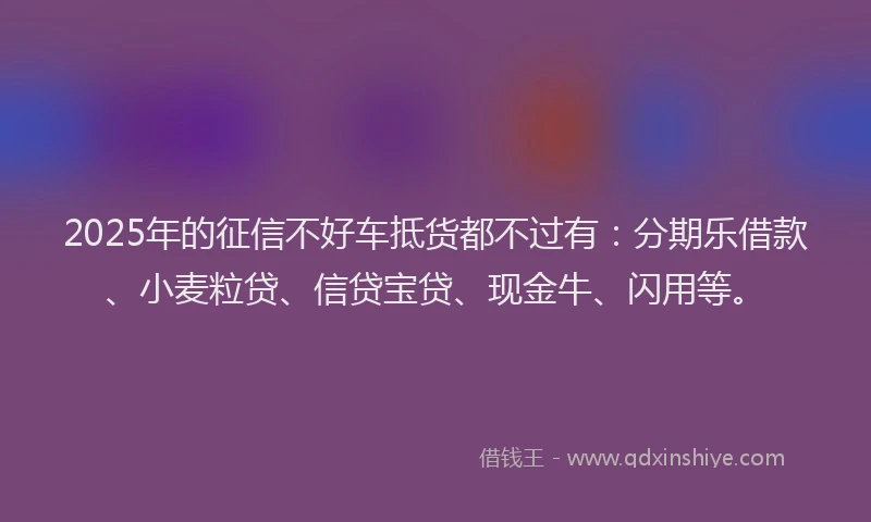 2025年的征信不好车抵货都不过有：分期乐借款、小麦粒贷、信贷宝贷、现金牛、闪用等。