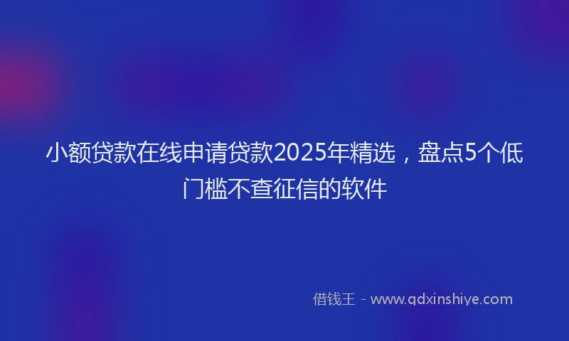 小额贷款在线申请贷款2025年精选，盘点5个低门槛不查征信的软件