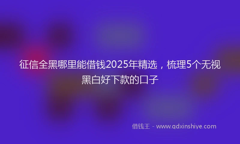 征信全黑哪里能借钱2025年精选，梳理5个无视黑白好下款的口子