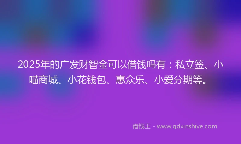 2025年的广发财智金可以借钱吗有：私立签、小喵商城、小花钱包、惠众乐、小爱分期等。