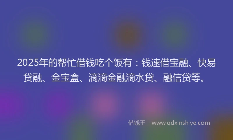 2025年的帮忙借钱吃个饭有：钱速借宝融、快易贷融、金宝盒、滴滴金融滴水贷、融信贷等。
