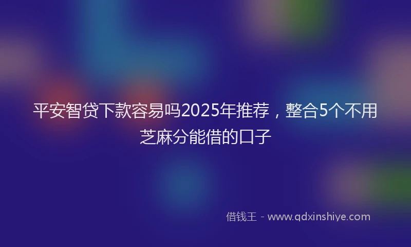 平安智贷下款容易吗2025年推荐，整合5个不用芝麻分能借的口子