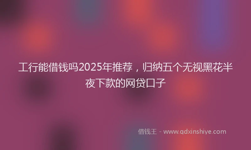 工行能借钱吗2025年推荐，归纳五个无视黑花半夜下款的网贷口子