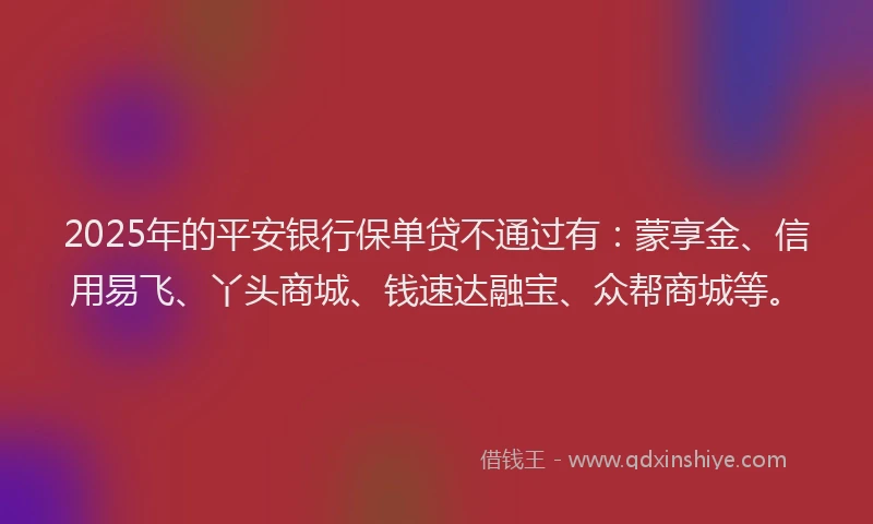 2025年的平安银行保单贷不通过有：蒙享金、信用易飞、丫头商城、钱速达融宝、众帮商城等。