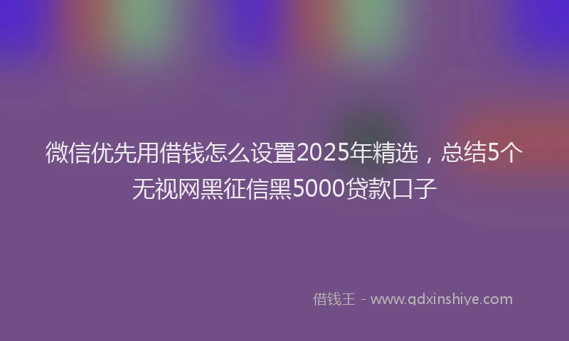微信优先用借钱怎么设置2025年精选，总结5个无视网黑征信黑5000贷款口子