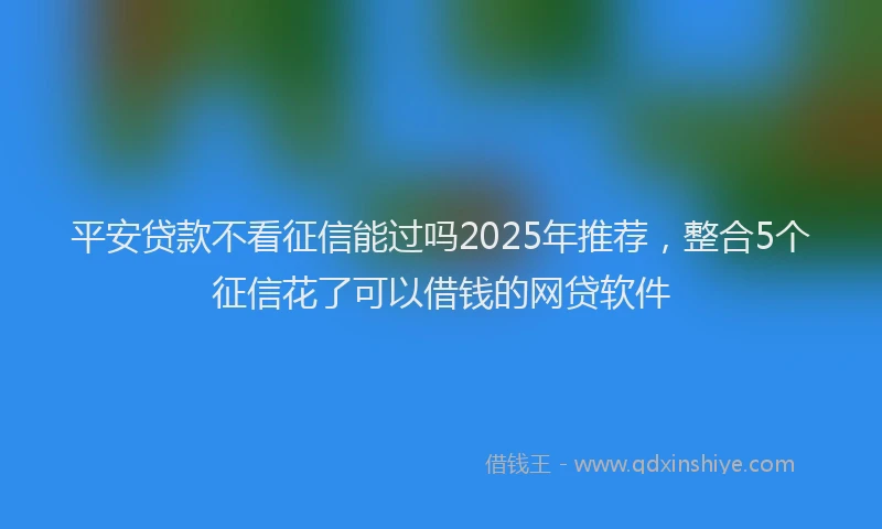 平安贷款不看征信能过吗2025年推荐，整合5个征信花了可以借钱的网贷软件