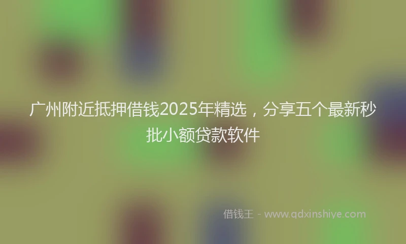 广州附近抵押借钱2025年精选，分享五个最新秒批小额贷款软件